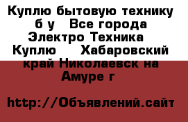 Куплю бытовую технику б/у - Все города Электро-Техника » Куплю   . Хабаровский край,Николаевск-на-Амуре г.